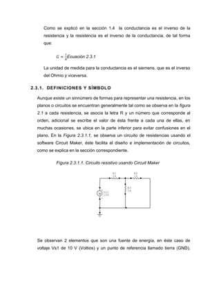 Como se explicó en la sección 1.4 la conductancia es el inverso de la resistencia y la resistencia es el inverso de la conductancia, de tal forma que: 
Ecuación 2.3.1 
La unidad de medida para la conductancia es el siemens, que es el inverso del Ohmio y viceversa. 
2.3.1. DEFINICIONES Y SÍMBOLO 
Aunque existe un sinnúmero de formas para representar una resistencia, en los planos o circuitos se encuentran generalmente tal como se observa en la figura 2.1 a cada resistencia, se asocia la letra R y un número que corresponde al orden, adicional se escribe el valor de ésta frente a cada una de ellas, en muchas ocasiones, se ubica en la parte inferior para evitar confusiones en el plano. En la Figura 2.3.1.1, se observa un circuito de resistencias usando el software Circuit Maker, éste facilita el diseño e implementación de circuitos, como se explica en la sección correspondiente. 
Figura 2.3.1.1. Circuito resistivo usando Circuit Maker 
Se observan 2 elementos que son una fuente de energía, en éste caso de voltaje Vs1 de 10 V (Voltios) y un punto de referencia llamado tierra (GND), 
+ - Vs110VR31kR21kR11k  