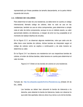 representado por líneas paralelas de tamaño descendente, en la parte inferior izquierda del circuito. 
2.4. CÓDIGO DE COLORES 
Para determinar el valor de una resistencia, se debe tener en cuenta un código internacional, llamado código de colores, éste no solo se usa en las resistencias, también se usa en otros componentes, para determinar a simple vista el valor de dicho componente, aunque no es un método exacto, su valor aproximado debido a la tolerancia, o margen de error es muy aceptable en el momento de realizar diseños de circuitos. 
En la Figura 2.3.1, se observan algunas resistencias, note que cada una de ellas tiene unas bandas de colores, dichas bandas se interpretan según el código de colores como se explica a continuación y de esta manera se determina su valor. 
En la Figura 2.4.1 se observa una resistencia con sus respectivas bandas de colores, el orden de dichas bandas, debe tenerse en cuenta para determinar el valor de ésta. 
Figura 2.4.1 Orden en las bandas de colores en una resistencia. 
Tomado de: http://es.wikipedia.org/wiki/Archivo:Resistencia.svg [Citado 20 de Dic,. 2009] 
Las bandas se deben leer ubicando la banda de tolerancia a la derecha, para detectar la banda de tolerancia, basta con observar la que está más apartada, ésta se ubica muy cerca a uno de los bordes.  