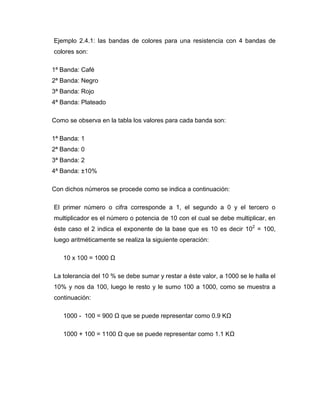 Ejemplo 2.4.1: las bandas de colores para una resistencia con 4 bandas de colores son: 
1ª Banda: Café 
2ª Banda: Negro 
3ª Banda: Rojo 
4ª Banda: Plateado 
Como se observa en la tabla los valores para cada banda son: 
1ª Banda: 1 
2ª Banda: 0 
3ª Banda: 2 
4ª Banda: ±10% 
Con dichos números se procede como se indica a continuación: 
El primer número o cifra corresponde a 1, el segundo a 0 y el tercero o multiplicador es el número o potencia de 10 con el cual se debe multiplicar, en éste caso el 2 indica el exponente de la base que es 10 es decir 102 = 100, luego aritméticamente se realiza la siguiente operación: 
10 x 100 = 1000 Ω 
La tolerancia del 10 % se debe sumar y restar a éste valor, a 1000 se le halla el 10% y nos da 100, luego le resto y le sumo 100 a 1000, como se muestra a continuación: 
1000 - 100 = 900 Ω que se puede representar como 0.9 KΩ 
1000 + 100 = 1100 Ω que se puede representar como 1.1 KΩ  
