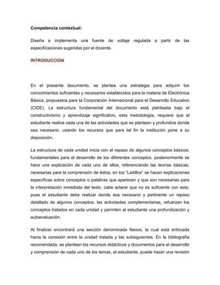 Competencia contextual: 
Diseña e implementa una fuente de voltaje regulada a partir de las especificaciones sugeridas por el docente. 
INTRODUCCION 
En el presente documento, se plantea una estrategia para adquirir los conocimientos suficientes y necesarios establecidos para la materia de Electrónica Básica, propuestos para la Corporación Internacional para el Desarrollo Educativo (CIDE). La estructura fundamental del documento está planteada bajo el constructivismo y aprendizaje significativo, esta metodología, requiere que el estudiante realice cada una de las actividades que se plantean y profundice donde sea necesario, usando los recursos que para tal fin la institución pone a su disposición. 
La estructura de cada unidad inicia con el repaso de algunos conceptos básicos, fundamentales para el desarrollo de los diferentes conceptos, posteriormente se hace una explicación de cada uno de ellos, referenciando las teorías básicas, necesarias para la comprensión de éstos, en los “Ladillos” se hacen explicaciones específicas sobre conceptos o palabras que aparecen y que son necesarias para la interpretación inmediata del texto, cabe aclarar que no es suficiente con esto, pues el estudiante debe realizar donde sea necesario y pertinente un repaso detallado de algunos conceptos; las actividades complementarias, refuerzan los conceptos tratados en cada unidad y permiten al estudiante una profundización y autoevaluación. 
Al finalizar encontrará una sección denominada Nexos, la cual está enfocada hacia la conexión entre la unidad tratada y las subsiguientes. En la bibliografía recomendada, se plantean los recursos didácticos y documentos para el desarrollo y comprensión de cada uno de los temas, el estudiante, puede hacer una revisión  