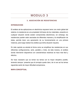 MODULO 3 
3. ASOCIACIÓN DE RESISTENCIAS 
INTRODUCCION 
El análisis de las aplicaciones en electrónica requieren tener una visión global del sistema, la resistencia es una propiedad intrínseca de los materiales, presente en cualquier situación donde existen componentes electrónicos, sin embargo, las resistencias pueden estar asociadas de diferentes maneras y la simplificación de éstas, permite tener una apreciación de su funcionamiento en una primera instancia, para luego realizar los análisis que dicha situación requiera. 
En éste capítulo se estudia la forma como se simplifican las resistencias en sus diferentes configuraciones, serie, paralelo y mixto, de ésta manera, el análisis donde intervienen dispositivos con características resistivas se hace más fácil y efectivo. 
Se hace necesario que se tomen los temas con la mayor disciplina posible, teniendo siempre `presente que el concepto quede claro, de no ser así los temas siguientes serán de mayor dificultad comprensiva. 
MAPA CONCEPTUAL  