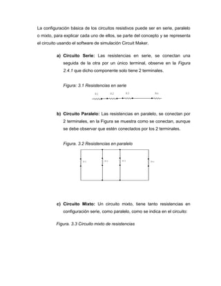 La configuración básica de los circuitos resistivos puede ser en serie, paralelo 
o mixto, para explicar cada uno de ellos, se parte del concepto y se representa 
el circuito usando el software de simulación Circuit Maker. 
a) Circuito Serie: Las resistencias en serie, se conectan una 
seguida de la otra por un único terminal, observe en la Figura 
2.4.1 que dicho componente solo tiene 2 terminales. 
Figura: 3.1 Resistencias en serie 
b) Circuito Paralelo: Las resistencias en paralelo, se conectan por 
2 terminales, en la Figura se muestra como se conectan, aunque 
se debe observar que estén conectados por los 2 terminales. 
Figura. 3.2 Resistencias en paralelo 
c) Circuito Mixto: Un circuito mixto, tiene tanto resistencias en 
configuración serie, como paralelo, como se indica en el circuito: 
Figura. 3.3 Circuito mixto de resistencias 
R1 R2 R3 Rn 
R1 R2 R3 Rn 
 