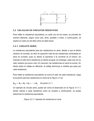 3.2 CÁLCULOS EN CIRCUITOS RESISTIVOS 
Para hallar la resistencia equivalente, en cada uno de los casos, se procede de manera diferente, según como sea, serie, paralelo o mixto, a continuación, se explica en cada uno de ellos cómo se debe hacer. 
3.2.1. CIRCUITO SERIE: 
La resistencia equivalente para las resistencias en serie, debido a que el efecto resistivo es sumado, es decir la oposición total de las resistencias conectadas en serie es sumado, pues su efecto al oponerse a la corriente es el mismo, sin importar el valor de la resistencia su efecto es igual, sin embargo, cada una con su valor resistivo se suma a otro. En resumen, las resistencias en serie se suman. EL efecto sobre el voltaje es diferente, el voltaje disminuye a medida que pasa por cada resistencia. 
Para hallar la resistencia equivalente se suma el valor de cada resistencia, luego la ecuación para las resistencias en serie de la Figura 3.1 es: 
Ecuación 3.1.1 
Un ejemplo de circuito serie, puede ser como el observado en la Figura 3.1.1.1, dando valores a cada resistencia como se muestra a continuación, se puede determinar la resistencia equivalente: 
Figura 3.2.1.1 ejemplo de resistencia en serie 
+V110VRnR3R2R1  