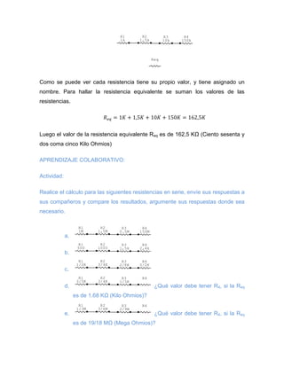 Como se puede ver cada resistencia tiene su propio valor, y tiene asignado un 
nombre. Para hallar la resistencia equivalente se suman los valores de las 
resistencias. 
Luego el valor de la resistencia equivalente Req es de 162,5 KΩ (Ciento sesenta y 
dos coma cinco Kilo Ohmios) 
APRENDIZAJE COLABORATIVO: 
Actividad: 
Realice el cálculo para las siguientes resistencias en serie, envíe sus respuestas a 
sus compañeros y compare los resultados, argumente sus respuestas donde sea 
necesario. 
a. 
b. 
c. 
d. ¿Qué valor debe tener R4, si la Req 
es de 1.68 KΩ (Kilo Ohmios)? 
e. ¿Qué valor debe tener R4, si la Req 
es de 19/18 MΩ (Mega Ohmios)? 
Req 
R4 
150k 
R3 
10k 
R2 
1,5k 
R1 
1k 
R4 
150M 
R3 
0.5M 
R2 
1,5M 
R1 
1M 
R4 
2,4k 
R3 
1,5k 
R2 
1000 
R1 
500 
R4 
5/2K 
R3 
2/8K 
R2 
3/4K 
R1 
1/2K 
R3 R4 
1/3K 
R2 
3/4K 
R1 
3/5K 
R3 R4 
2/9M 
R2 
3/6M 
R1 
1/3M 
 