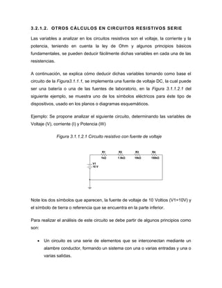 3.2.1.2. OTROS CÁLCULOS EN CIRCUITOS RESISTIVOS SERIE 
Las variables a analizar en los circuitos resistivos son el voltaje, la corriente y la potencia, teniendo en cuenta la ley de Ohm y algunos principios básicos fundamentales, se pueden deducir fácilmente dichas variables en cada una de las resistencias. 
A continuación, se explica cómo deducir dichas variables tomando como base el circuito de la Figura3.1.1.1, se implementa una fuente de voltaje DC, la cual puede ser una batería o una de las fuentes de laboratorio, en la Figura 3.1.1.2.1 del siguiente ejemplo, se muestra uno de los símbolos eléctricos para éste tipo de dispositivos, usado en los planos o diagramas esquemáticos. 
Ejemplo: Se propone analizar el siguiente circuito, determinando las variables de Voltaje (V), corriente (I) y Potencia (W) 
Figura 3.1.1.2.1 Circuito resistivo con fuente de voltaje 
Note los dos símbolos que aparecen, la fuente de voltaje de 10 Voltios (V1=10V) y el símbolo de tierra o referencia que se encuentra en la parte inferior. 
Para realizar el análisis de este circuito se debe partir de algunos principios como son: 
 Un circuito es una serie de elementos que se interconectan mediante un alambre conductor, formando un sistema con una o varias entradas y una o varias salidas. 
R11kΩR21.5kΩR310kΩR4150kΩV110 V  