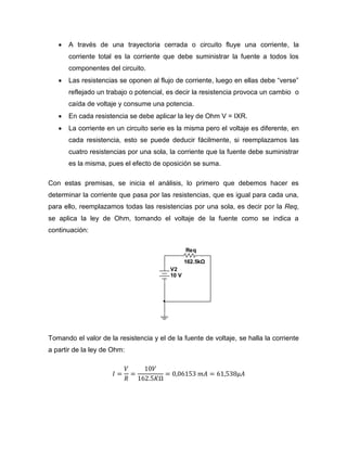  A través de una trayectoria cerrada o circuito fluye una corriente, la corriente total es la corriente que debe suministrar la fuente a todos los componentes del circuito. 
 Las resistencias se oponen al flujo de corriente, luego en ellas debe “verse” reflejado un trabajo o potencial, es decir la resistencia provoca un cambio o caída de voltaje y consume una potencia. 
 En cada resistencia se debe aplicar la ley de Ohm V = IXR. 
 La corriente en un circuito serie es la misma pero el voltaje es diferente, en cada resistencia, esto se puede deducir fácilmente, si reemplazamos las cuatro resistencias por una sola, la corriente que la fuente debe suministrar es la misma, pues el efecto de oposición se suma. 
Con estas premisas, se inicia el análisis, lo primero que debemos hacer es determinar la corriente que pasa por las resistencias, que es igual para cada una, para ello, reemplazamos todas las resistencias por una sola, es decir por la Req, se aplica la ley de Ohm, tomando el voltaje de la fuente como se indica a continuación: 
Tomando el valor de la resistencia y el de la fuente de voltaje, se halla la corriente a partir de la ley de Ohm: 
Req162.5kΩV210 V  