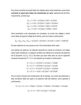 Con dicha corriente se puede hallar los voltajes sobre cada resistencia, pues dicha corriente es igual para todas las resistencias en serie, aplicando ley de Ohm nuevamente, se tiene que: 
Para comprobar si las respuestas son correctas, se suman los voltajes y dicha suma debe ser igual al voltaje de la fuente, como se indica a continuación: 
El valor obtenido es muy cercano a los 10V al redondear dicho valor. 
Los valores de potencia, se obtienen teniendo en cuenta la corriente y el voltaje sobre cada resistencia o cualquier variable que relacione la ecuación de potencia de la Ecuación 3.2.2 y 3.2.3. Se tiene que para este caso se usa la siguiente ecuación de potencia: P = V x I, los cálculos se muestra a continuación: 
Por el mismo principio de conservación de la energía, se suman las potencias y ésta sumatoria debe ser igual a la potencia total del sistema, como aparece a continuación:  