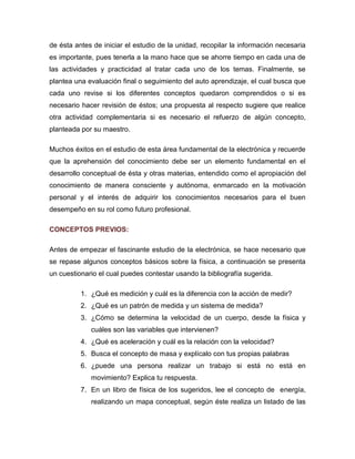 de ésta antes de iniciar el estudio de la unidad, recopilar la información necesaria es importante, pues tenerla a la mano hace que se ahorre tiempo en cada una de las actividades y practicidad al tratar cada uno de los temas. Finalmente, se plantea una evaluación final o seguimiento del auto aprendizaje, el cual busca que cada uno revise si los diferentes conceptos quedaron comprendidos o si es necesario hacer revisión de éstos; una propuesta al respecto sugiere que realice otra actividad complementaria si es necesario el refuerzo de algún concepto, planteada por su maestro. 
Muchos éxitos en el estudio de esta área fundamental de la electrónica y recuerde que la aprehensión del conocimiento debe ser un elemento fundamental en el desarrollo conceptual de ésta y otras materias, entendido como el apropiación del conocimiento de manera consciente y autónoma, enmarcado en la motivación personal y el interés de adquirir los conocimientos necesarios para el buen desempeño en su rol como futuro profesional. 
CONCEPTOS PREVIOS: 
Antes de empezar el fascinante estudio de la electrónica, se hace necesario que se repase algunos conceptos básicos sobre la física, a continuación se presenta un cuestionario el cual puedes contestar usando la bibliografía sugerida. 
1. ¿Qué es medición y cuál es la diferencia con la acción de medir? 
2. ¿Qué es un patrón de medida y un sistema de medida? 
3. ¿Cómo se determina la velocidad de un cuerpo, desde la física y cuáles son las variables que intervienen? 
4. ¿Qué es aceleración y cuál es la relación con la velocidad? 
5. Busca el concepto de masa y explícalo con tus propias palabras 
6. ¿puede una persona realizar un trabajo si está no está en movimiento? Explica tu respuesta. 
7. En un libro de física de los sugeridos, lee el concepto de energía, realizando un mapa conceptual, según éste realiza un listado de las  