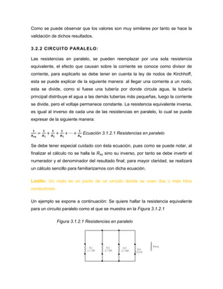 Como se puede observar que los valores son muy similares por tanto se hace la validación de dichos resultados. 
3.2.2 CIRCUITO PARALELO: 
Las resistencias en paralelo, se pueden reemplazar por una sola resistencia equivalente, el efecto que causan sobre la corriente se conoce como divisor de corriente, para explicarlo se debe tener en cuenta la ley de nodos de Kirchhoff, esta se puede explicar de la siguiente manera: al llegar una corriente a un nodo, esta se divide, como si fuese una tubería por donde circula agua, la tubería principal distribuye el agua a las demás tuberías más pequeñas, luego la corriente se divide, pero el voltaje permanece constante. La resistencia equivalente inversa, es igual al inverso de cada una de las resistencias en paralelo, lo cual se puede expresar de la siguiente manera: 
Ecuación 3.1.2.1 Resistencias en paralelo 
Se debe tener especial cuidado con ésta ecuación, pues como se puede notar, al finalizar el cálculo no se halla la Req sino su inverso, por tanto se debe invertir el numerador y el denominador del resultado final; para mayor claridad, se realizará un cálculo sencillo para familiarizarnos con dicha ecuación. 
Ladillo: Un nodo es un punto de un circuito donde se unen dos o más hilos conductores. 
Un ejemplo se expone a continuación: Se quiere hallar la resistencia equivalente para un circuito paralelo como el que se muestra en la Figura 3.1.2.1 
Figura 3.1.2.1 Resistencias en paralelo 
ReqR4200KR32/9MR23/6MR11/3M  