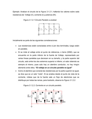 Ejemplo: Analizar el circuito de la Figura 3.1.2.1, hallando los valores sobre cada 
resistencia de: Voltaje (V), corriente (I) y potencia (W). 
Figura 3.1.2.1 Circuito Paralelo a analizar 
Inicialmente se parte de las siguientes consideraciones: 
 Las resistencias están conectadas entre si por dos terminales, luego están 
en paralelo. 
 Si se mide el voltaje entre el punto de referencia, o tierra (GND), que se 
encuentra en la parte inferior de la fuente de Voltaje, representado por 
varias líneas paralelas que decrecen en su tamaño, y la parte superior del 
circuito, esto entre los dos extremos superior e inferior, el valor obtenido es 
siempre el mismo, pues solo hay un alambre conductor, no hay ningún 
elemento entre ellos. “El voltaje en un circuito paralelo es igual” 
 Como el alambre que conecta las resistencias por la parte superior es igual, 
se dice que es un solo “nodo”. Si se analiza desde el punto de vista de la 
corriente, nótese que de la fuente sale un flujo de electrones que se 
distribuye por todas las ramas, para ilustrarlo, observe la Figura 3.1.2.2. 
Figura 3.1.2.2. Corriente en un circuito paralelo. 
+ V1 
10V 
R4 
200k 
R3 
2/9M 
R2 
3/6M 
R1 
1/3M 
 