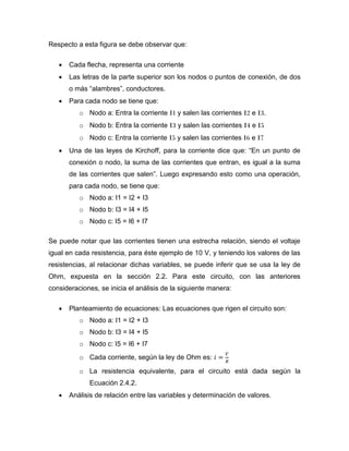 Respecto a esta figura se debe observar que: 
 Cada flecha, representa una corriente 
 Las letras de la parte superior son los nodos o puntos de conexión, de dos o más “alambres”, conductores. 
 Para cada nodo se tiene que: 
o Nodo a: Entra la corriente I1 y salen las corrientes I2 e I3. 
o Nodo b: Entra la corriente I3 y salen las corrientes I4 e I5 
o Nodo c: Entra la corriente I5 y salen las corrientes I6 e I7 
 Una de las leyes de Kirchoff, para la corriente dice que: “En un punto de conexión o nodo, la suma de las corrientes que entran, es igual a la suma de las corrientes que salen”. Luego expresando esto como una operación, para cada nodo, se tiene que: 
o Nodo a: I1 = I2 + I3 
o Nodo b: I3 = I4 + I5 
o Nodo c: I5 = I6 + I7 
Se puede notar que las corrientes tienen una estrecha relación, siendo el voltaje igual en cada resistencia, para éste ejemplo de 10 V, y teniendo los valores de las resistencias, al relacionar dichas variables, se puede inferir que se usa la ley de Ohm, expuesta en la sección 2.2. Para este circuito, con las anteriores consideraciones, se inicia el análisis de la siguiente manera: 
 Planteamiento de ecuaciones: Las ecuaciones que rigen el circuito son: 
o Nodo a: I1 = I2 + I3 
o Nodo b: I3 = I4 + I5 
o Nodo c: I5 = I6 + I7 
o Cada corriente, según la ley de Ohm es: 
o La resistencia equivalente, para el circuito está dada según la Ecuación 2.4.2. 
 Análisis de relación entre las variables y determinación de valores.  