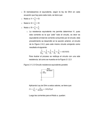 o Si reemplazamos el equivalente, según la ley de Ohm en cada ecuación que hay para cada nodo, se tiene que: 
o Nodo a: I1 = + I3 
o Nodo b: I3 = + I5 
o Nodo c: I5 = + 
o La resistencia equivalente me permite determinar I1, pues esta corriente es la que “pide” todo el circuito, es decir es equivalente al total de corriente consumido por el circuito; éste procedimiento se desarrollo en la sección anterior, al circuito de la Figura 2.4.2, para este mismo circuito arrojando como resultado el siguiente: 
Para ilustrar el proceso se redibuja el circuito con una sola resistencia, tal como se muestra en la Figura 3.1.2.3 
Figura 3.1.2.3 Circuito resistencia equivalente paralelo 
Aplicando Ley de Ohm a estos valores, se tiene que: 
Luego las corrientes para el Nodo a, quedan: 
Req68.93kΩV210 V  