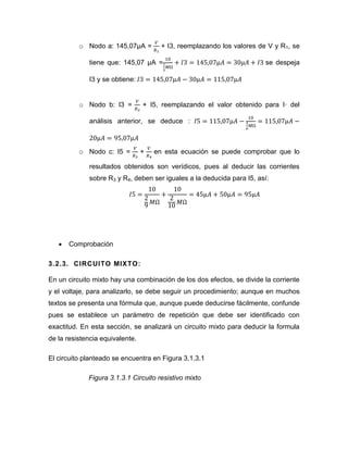 o Nodo a: 145,07μA = + I3, reemplazando los valores de V y R1, se tiene que: 145,07 μA = se despeja I3 y se obtiene: 
o Nodo b: I3 = + I5, reemplazando el valor obtenido para I· del análisis anterior, se deduce : 
o Nodo c: I5 = + en esta ecuación se puede comprobar que lo resultados obtenidos son verídicos, pues al deducir las corrientes sobre R3 y R4, deben ser iguales a la deducida para I5, así: 
 Comprobación 
3.2.3. CIRCUITO MIXTO: 
En un circuito mixto hay una combinación de los dos efectos, se divide la corriente y el voltaje, para analizarlo, se debe seguir un procedimiento; aunque en muchos textos se presenta una fórmula que, aunque puede deducirse fácilmente, confunde pues se establece un parámetro de repetición que debe ser identificado con exactitud. En esta sección, se analizará un circuito mixto para deducir la formula de la resistencia equivalente. 
El circuito planteado se encuentra en Figura 3.1.3.1 
Figura 3.1.3.1 Circuito resistivo mixto  