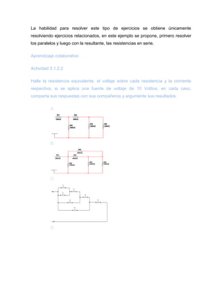 La habilidad para resolver este tipo de ejercicios se obtiene únicamente 
resolviendo ejercicios relacionados, en este ejemplo se propone, primero resolver 
los paralelos y luego con la resultante, las resistencias en serie. 
Aprendizaje colaborativo 
Actividad 3.1.2.2 
Halle la resistencia equivalente, el voltaje sobre cada resistencia y la corriente 
respectiva, si se aplica una fuente de voltaje de 10 Voltios, en cada caso, 
comparta sus respuestas con sus compañeros y argumente sus resultados. 
A. 
B. 
C. 
D. 
R1 
30kΩ 
R2 
30kΩ 
R3 
30kΩ 
R4 
R5 30kΩ 
30kΩ 
R1 
20kΩ 
R2 
40kΩ 
R3 
20kΩ 
R4 
R5 30kΩ 
10kΩ 
R6 
40kΩ 
R7 
1k 
in1 
in 
R6 
1k 
R5 
1k 
R4 
1k 
R3 
1k 
R2 
1k 
R1 
1k 
 