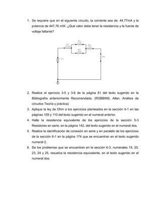 1. Se requiere que en el siguiente circuito, la corriente sea de: 44,77mA y la potencia de 447,76 mW. ¿Qué valor debe tener la resistencia y la fuente de voltaje faltante? 
2. Realice el ejercicio 3-5 y 3-6 de la página 81 del texto sugerido en la Bibliografía anteriormente Recomendada. (ROBBINS, Allan. Análisis de circuitos Teoría y práctica) 
3. Aplique la ley de Ohm a los ejercicios planteados en la sección 4-1 en las páginas 109 y 110 del texto sugerido en el numeral anterior. 
4. Halle la resistencia equivalente de los ejercicios de la sección 5-3 Resistores en serie, en la página 142, del texto sugerido en el numeral dos. 
5. Realice la identificación de conexión en serie y en paralelo de los ejercicios de la sección 6-1 en la página 174 que se encuentran en el texto sugerido numeral 2. 
6. De los problemas que se encuentran en la sección 6-3, numerales 19, 20, 23, 24 y 25, resuelva la resistencia equivalente, en el texto sugerido en el numeral dos. 
R5R410kR3100kR240k+V1R120k  