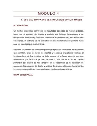 MODULO 4 
4. USO DEL SOFTWARE DE SIMULACIÓN CIRCUIT MAKER 
INTRODUCCION 
En muchas ocasiones, corroborar los resultados obtenidos de manera práctica, hace que el proceso de diseño y análisis sea tedioso, llevándonos a un desgastante, ineficiente y frustrante proceso de implementación; para evitar tales situaciones, el software se ha convertido en una herramienta de primera mano para los estudiosos de la electrónica. 
Mediante un proceso de simulación podemos reproducir situaciones de laboratorio que permiten, antes de llevar los diseños y/o análisis al prototipo, verificar el funcionamiento de los circuitos, de ésta manera, el software siempre será una herramienta que facilita el proceso de diseño, más no es el fin, el objetivo primordial del estudio de las variables en la electrónica es la aplicación de conceptos, los procesos de diseño y análisis de circuitos eléctricos, herramientas fundamentales en el buen desempeño como profesionales en el área. 
MAPA CONCEPTUAL  