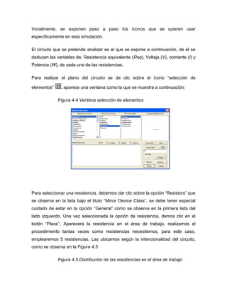 Inicialmente, se exponen paso a paso los íconos que se quieren usar específicamente en esta simulación. 
El circuito que se pretende analizar es el que se expone a continuación, de él se deducen las variables de: Resistencia equivalente (Req), Voltaje (V), corriente (I) y Potencia (W), de cada una de las resistencias. 
Para realizar el plano del circuito se da clic sobre el ícono “selección de elementos” , aparece una ventana como la que se muestra a continuación: 
Figura 4.4 Ventana selección de elementos 
Para seleccionar una resistencia, debemos dar clic sobre la opción “Resistors” que se observa en la lista bajo el titulo “Minor Device Class”, se debe tener especial cuidado de estar en la opción “General” como se observa en la primera lista del lado izquierdo. Una vez seleccionada la opción de resistencia, damos clic en el botón “Place”. Aparecerá la resistencia en el área de trabajo, realizamos el procedimiento tantas veces como resistencias necesitemos, para este caso, emplearemos 5 resistencias. Las ubicamos según la intencionalidad del circuito, como se observa en la Figura 4.5 
Figura 4.5 Distribución de las resistencias en el área de trabajo  