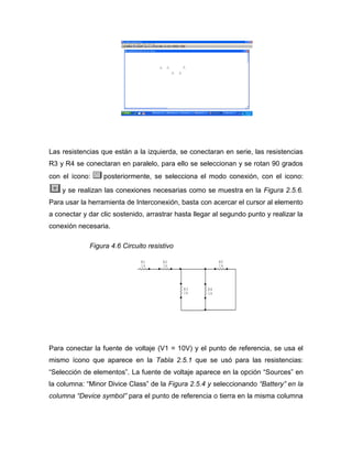 Las resistencias que están a la izquierda, se conectaran en serie, las resistencias R3 y R4 se conectaran en paralelo, para ello se seleccionan y se rotan 90 grados con el ícono: posteriormente, se selecciona el modo conexión, con el icono: y se realizan las conexiones necesarias como se muestra en la Figura 2.5.6. Para usar la herramienta de Interconexión, basta con acercar el cursor al elemento a conectar y dar clic sostenido, arrastrar hasta llegar al segundo punto y realizar la conexión necesaria. 
Figura 4.6 Circuito resistivo 
Para conectar la fuente de voltaje (V1 = 10V) y el punto de referencia, se usa el mismo ícono que aparece en la Tabla 2.5.1 que se usó para las resistencias: “Selección de elementos”. La fuente de voltaje aparece en la opción “Sources” en la columna: “Minor Divice Class” de la Figura 2.5.4 y seleccionando “Battery” en la columna “Device symbol” para el punto de referencia o tierra en la misma columna R51kR41kR31kR21kR11k  