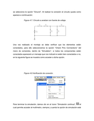 se selecciona la opción “Ground”. Al realizar la conexión el circuito queda como 
aparece a continuación: 
Figura 4.7. Circuito a analizar con fuente de voltaje. 
Una vez realizado el montaje se debe verificar que los elementos están 
conectados, para ello seleccionamos la opción “Check Pins Connections” del 
menú de comandos, dentro de “Simulation”, si todos los componentes están 
conectados aparecerá un mensaje que nos indicará si están bien conectados o no, 
en la siguiente figura se muestra como acceder a dicha opción. 
Figura 4.8.Verificación de conexión. 
Para terminar la simulación, damos clic en el ícono “Simulación continua”, el 
cual permite acceder al multímetro, siempre y cuando la opción de simulación esté 
+ V1 
10V 
R5 
1k 
R4 
1k 
R3 
1k 
R2 
1k 
R1 
1k 
 