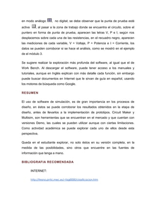 en modo análogo , no digital; se debe observar que la punta de prueba esté activa , al pasar a la zona de trabajo donde se encuentra el circuito, sobre el puntero en forma de punta de prueba, aparecen las letras V, P e I, según nos desplacemos sobre cada una de las resistencias, en el recuadro negro, aparecen las mediciones de cada variable, V = Voltaje, P = Potencia e I = Corriente, los datos se pueden corroborar si se hace el análisis, como se mostró en el ejemplo de el módulo 3. 
Se sugiere realizar la exploración más profunda del software, al igual que el de Work Bench. Al descargar el software, puede tener acceso a los manuales y tutoriales, aunque en Inglés explican con más detalle cada función, sin embargo puede buscar documentos en Internet que le sirvan de guía en español, usando los motores de búsqueda como Google. 
RESUMEN 
El uso de software de simulación, es de gran importancia en los procesos de diseño, en éstos se puede corroborar los resultados obtenidos en la etapa de diseño, antes de llevarlos a la implementación de prototipos. Circuit Maker y Multisim, son herramientas que se encuentran en el mercado y que cuentan con versiones Demo, las cuales se pueden utilizar aunque con ciertas limitaciones. Como actividad académica se puede explorar cada uno de ellos desde esta perspectiva. 
Queda en el estudiante explorar, no solo éstos en su versión completa, en la medida de las posibilidades, sino otros que encuentre en las fuentes de información que tenga a mano. 
BIBLIOGRAFIA RECOMENDADA 
INTERNET: 
http://fresno.pntic.mec.es/~fagl0000/clasificacion.htm  