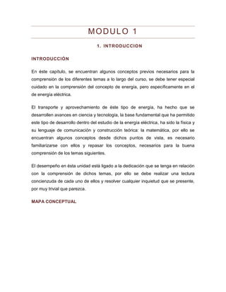 MODULO 1 
1. INTRODUCCION 
INTRODUCCIÓN 
En éste capítulo, se encuentran algunos conceptos previos necesarios para la comprensión de los diferentes temas a lo largo del curso, se debe tener especial cuidado en la comprensión del concepto de energía, pero específicamente en el de energía eléctrica. 
El transporte y aprovechamiento de éste tipo de energía, ha hecho que se desarrollen avances en ciencia y tecnología, la base fundamental que ha permitido este tipo de desarrollo dentro del estudio de la energía eléctrica, ha sido la física y su lenguaje de comunicación y construcción teórica: la matemática, por ello se encuentran algunos conceptos desde dichos puntos de vista, es necesario familiarizarse con ellos y repasar los conceptos, necesarios para la buena comprensión de los temas siguientes. 
El desempeño en ésta unidad está ligado a la dedicación que se tenga en relación con la comprensión de dichos temas, por ello se debe realizar una lectura concienzuda de cada uno de ellos y resolver cualquier inquietud que se presente, por muy trivial que parezca. 
MAPA CONCEPTUAL  