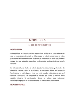MODULO 5 
5. USO DE INSTRUMENTOS 
INTRODUCCION 
Los elementos de cotidiano uso en el laboratorio, son y serán los que se deban usar en el contexto real, por ello se debe realizar un estudio concienzudo de éstos, pues de ello depende en muchas ocasiones el diagnóstico de fallas que podamos realizar en una aplicación específica o el correcto funcionamiento del diseño realizado. 
En éste capítulo, se plantea el estudio de algunos instrumentos y elementos de laboratorio como el cautín, el protoboard y el multímetro. Debido a la aplicación funcional, no se profundiza en otros que serán tratados más adelante, como el caso del osciloscopio y el generador de señales, los cuales se trataran en el capítulo referente al condensador, dónde se aplican para determinar características propias en situaciones dónde se estudia dicho componente. 
MAPA CONCEPTUAL  