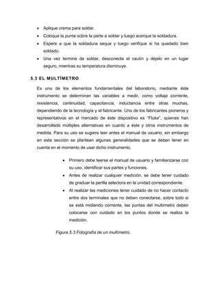  Aplique crema para soldar. 
 Coloque la punta sobre la parte a soldar y luego acerque la soldadura. 
 Espere a que la soldadura seque y luego verifique si ha quedado bien soldado. 
 Una vez termine de soldar, desconecte el cautín y déjelo en un lugar seguro, mientras su temperatura disminuye. 
5.3 EL MULTÍMETRO 
Es uno de los elementos fundamentales del laboratorio, mediante éste instrumento se determinan las variables a medir, como voltaje corriente, resistencia, continuidad, capacitancia, inductancia entre otras muchas, dependiendo de la tecnología y el fabricante. Uno de los fabricantes pioneros y representativos en el mercado de éste dispositivo es “Fluke”, quienes han desarrollado múltiples alternativas en cuanto a éste y otros instrumentos de medida. Para su uso se sugiere leer antes el manual de usuario, sin embargo en esta sección se plantean algunas generalidades que se deben tener en cuenta en el momento de usar dicho instrumento. 
 Primero debe leerse el manual de usuario y familiarizarse con su uso, identificar sus partes y funciones. 
 Antes de realizar cualquier medición, se debe tener cuidado de graduar la perilla selectora en la unidad correspondiente. 
 Al realizar las mediciones tener cuidado de no hacer contacto entre dos terminales que no deben conectarse, sobre todo si se está midiendo corriente, las puntas del multímetro deben colocarse con cuidado en los puntos donde se realiza la medición. 
Figura 5.3 Fotografía de un multímetro.  