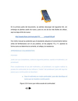 En la primera parte del documento, se planteo descargar del siguiente link, sin embargo se plantea usarlo de nuevo, pues es uno de los más fáciles de utilizar, aquí se deja el link de nuevo: 
http://assets.fluke.com/manuals/175_____umspa0100.pdf 
Con dicho manual se pretende que el estudiante adquiera el conocimiento teórico antes de familiarizarse con el uso práctico, en las páginas 10 y 11, aparece la forma como se determina la corriente, el voltaje y la resistencia. 
APRENDIZAJE COLABORATIVO: 
Actividad: 
Junto con sus compañeros, realice la siguiente práctica, usando el multímetro y el protoboard. 
Para complementar el uso del multímetro y el protoboard, se sugiere realizar la prueba de continuidad de los orificios o “nodos” del protoboard, para ello siga los pasos que a continuación se describen: 
a. Use el multímetro en modo continuidad, para ello identifique el ícono que se muestra a continuación: 
Figura 2.6.4 I cono que indica escala de continuidad. 
 