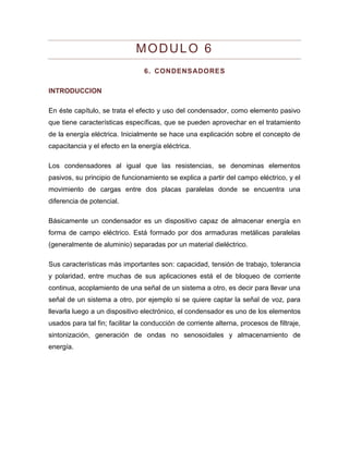 MODULO 6 
6. CONDENSADORES 
INTRODUCCION 
En éste capítulo, se trata el efecto y uso del condensador, como elemento pasivo que tiene características específicas, que se pueden aprovechar en el tratamiento de la energía eléctrica. Inicialmente se hace una explicación sobre el concepto de capacitancia y el efecto en la energía eléctrica. 
Los condensadores al igual que las resistencias, se denominas elementos pasivos, su principio de funcionamiento se explica a partir del campo eléctrico, y el movimiento de cargas entre dos placas paralelas donde se encuentra una diferencia de potencial. 
Básicamente un condensador es un dispositivo capaz de almacenar energía en forma de campo eléctrico. Está formado por dos armaduras metálicas paralelas (generalmente de aluminio) separadas por un material dieléctrico. 
Sus características más importantes son: capacidad, tensión de trabajo, tolerancia y polaridad, entre muchas de sus aplicaciones está el de bloqueo de corriente continua, acoplamiento de una señal de un sistema a otro, es decir para llevar una señal de un sistema a otro, por ejemplo si se quiere captar la señal de voz, para llevarla luego a un dispositivo electrónico, el condensador es uno de los elementos usados para tal fin; facilitar la conducción de corriente alterna, procesos de filtraje, sintonización, generación de ondas no senosoidales y almacenamiento de energía. 
 