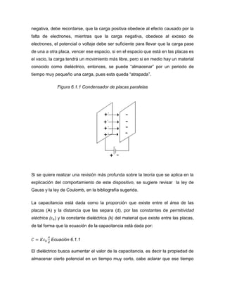 negativa, debe recordarse, que la carga positiva obedece al efecto causado por la falta de electrones, mientras que la carga negativa, obedece al exceso de electrones, el potencial o voltaje debe ser suficiente para llevar que la carga pase de una a otra placa, vencer ese espacio, si en el espacio que está en las placas es el vacio, la carga tendrá un movimiento más libre, pero si en medio hay un material conocido como dieléctrico, entonces, se puede “almacenar” por un periodo de tiempo muy pequeño una carga, pues esta queda “atrapada”. 
Figura 6.1.1 Condensador de placas paralelas 
Si se quiere realizar una revisión más profunda sobre la teoría que se aplica en la explicación del comportamiento de este dispositivo, se sugiere revisar la ley de Gauss y la ley de Coulomb, en la bibliografía sugerida. 
La capacitancia está dada como la proporción que existe entre el área de las placas (A) y la distancia que las separa (d), por las constantes de permitividad eléctrica ( y la constante dieléctrica (k) del material que existe entre las placas, de tal forma que la ecuación de la capacitancia está dada por: 
Ecuación 6.1.1 
El dieléctrico busca aumentar el valor de la capacitancia, es decir la propiedad de almacenar cierto potencial en un tiempo muy corto, cabe aclarar que ese tiempo  
