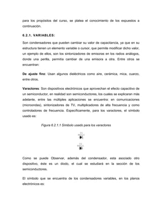 para los propósitos del curso, se platea el conocimiento de los expuestos a continuación. 
6.2.1. VARIABLES: 
Son condensadores que pueden cambiar su valor de capacitancia, ya que en su estructura tienen un elemento variable o cursor, que permite modificar dicho valor, un ejemplo de ellos, son los sintonizadores de emisoras en los radios análogos, donde una perilla, permitía cambiar de una emisora a otra. Entre otros se encuentran: 
De ajuste fino: Usan algunos dieléctricos como aire, cerámica, mica, cuarzo, entre otros. 
Varactores: Son dispositivos electrónicos que aprovechan el efecto capacitivo de un semiconductor, en realidad son semiconductores, los cuales se explicaran más adelante, entre las múltiples aplicaciones se encuentra: en comunicaciones (microondas), sintonizadores de TV, multiplicadores de alta frecuencia y como controladores de frecuencia. Específicamente, para los varactores, el símbolo usado es: 
Figura 6.2.1.1 Símbolo usado para los varactores 
Como se puede Observar, además del condensador, esta asociado otro dispositivo, éste es un diodo, el cual se estudiará en la sección de los semiconductores. 
El símbolo que se encuentra de los condensadores variables, en los planos electrónicos es: 
D2BBY31D1BBY31  