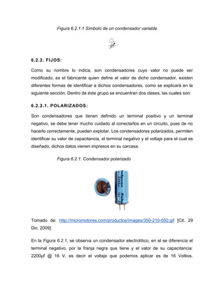 Figura 6.2.1.1 Símbolo de un condensador variable. 
6.2.2. FIJOS: 
Como su nombre lo indica, son condensadores cuyo valor no puede ser 
modificado, es el fabricante quien define el valor de dicho condensador, existen 
diferentes formas de identificar a dichos condensadores, como se explicará en la 
siguiente sección. Dentro de éste grupo se encuentran dos clases, las cuales son: 
6.2.2.1. POLARIZADOS: 
Son condensadores que tienen definido un terminal positivo y un terminal 
negativo, se debe tener mucho cuidado al conectarlos en un circuito, pues de no 
hacerlo correctamente, pueden explotar. Los condensadores polarizados, permiten 
identificar su valor de capacitancia, el terminal negativo y el voltaje para el cual es 
diseñado, dichos datos vienen impresos en su carcasa. 
Figura 6.2.1. Condensador polarizado 
Tomado de: http://micromotores.com/productos/images/350-210-050.gif [Cit. 29 
Dic. 2009] 
En la Figura 6.2.1, se observa un condensador electrolítico, en el se diferencia el 
terminal negativo, por la franja negra que tiene y el valor de su capacitancia: 
2200μf @ 16 V, es decir el voltaje que podemos aplicar es de 16 Voltios, 
C1 
1uF 
 
