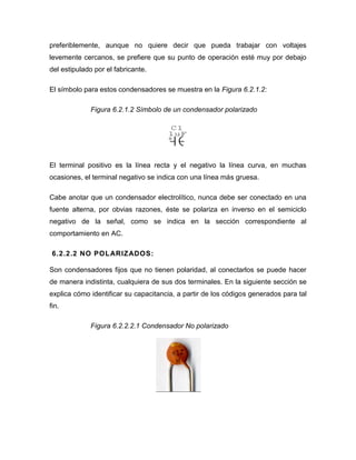 preferiblemente, aunque no quiere decir que pueda trabajar con voltajes 
levemente cercanos, se prefiere que su punto de operación esté muy por debajo 
del estipulado por el fabricante. 
El símbolo para estos condensadores se muestra en la Figura 6.2.1.2: 
Figura 6.2.1.2 Símbolo de un condensador polarizado 
El terminal positivo es la línea recta y el negativo la línea curva, en muchas 
ocasiones, el terminal negativo se indica con una línea más gruesa. 
Cabe anotar que un condensador electrolítico, nunca debe ser conectado en una 
fuente alterna, por obvias razones, éste se polariza en inverso en el semiciclo 
negativo de la señal, como se indica en la sección correspondiente al 
comportamiento en AC. 
6.2.2.2 NO POLARIZADOS: 
Son condensadores fijos que no tienen polaridad, al conectarlos se puede hacer 
de manera indistinta, cualquiera de sus dos terminales. En la siguiente sección se 
explica cómo identificar su capacitancia, a partir de los códigos generados para tal 
fin. 
Figura 6.2.2.2.1 Condensador No polarizado 
+ 
C1 
1uF 
 