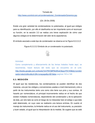 Tomado de: http://www.ucontrol.com.ar/condensadores/_CondensadorCeramico.jpg 
[Cit. 29 Dic 2009] 
Existe una gran variedad de condensadores no polarizados, al igual que códigos para su identificación, por ello el clasificarlos es tan importante como el reconocer su función, en la sección 3.3 se realiza una breve explicación de cómo usar algunos códigos en la determinación del valor de la capacitancia. 
El símbolo asociado a este tipo de condensador se observa en la Figura 6.2.2.2.2 
Figura 6.2.2.2.2 Símbolo de un condensador no polarizado. 
Actividad: 
Como complemento y afianzamiento de los temas tratados hasta aquí, se recomienda, hacer lectura del texto que se encuentra en el Link: http://books.google.com.co/books?id=PW7jBPNU8hwC&pg=PA145&dq=condensador+electrolitico&cd=2#v=onepage&q=&f=false paginas 143 a 146 
6.3. MEDICIÓN 
Al igual que las resistencias, los condensadores se pueden identificar de dos maneras, una por los códigos y convenciones usadas a nivel internacional y otra a partir de los instrumentos tanto una como otra tiene sus pros y sus contras. Al hacerlo por nomenclatura, el principal inconveniente radica en el hecho de que existen múltiples nomenclaturas, dependiendo del condensador y de la aplicación de éste, por otro lado se corre el riesgo de no interpretar bien el código o que éste esté deteriorado, en cuyo caso se realizaría una lectura errónea. En cuanto al manejo de instrumentos, la limitante radica en el uso del instrumento, su precisión y buen estado, al igual que la interpretación de la medida. Se sugiere que se esté 
C11uF  