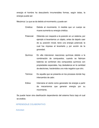 energía el hombre ha descubierto innumerables formas, según éstas, la energía puede ser: 
Mecánica: La que se da debido al movimiento y puede ser: 
Cinética: Debida al movimiento. A medida que un cuerpo se mueve aumenta su energía cinética. 
Potencial: Obtenida con respecto a la posición en un sistema, por ejemplo si levantamos un objeto, antes de dejarlo caer de su posición inicial, tiene una energía potencial, la cual fue impresa al levantarlo y por acción de la gravedad. 
Química: En ella intervienen reacciones químicas debido a la combinación de compuestos, cuando se fabrican baterías se combinan dos compuestos químicos con propiedades especiales, hay desbalance en la cantidad de electrones, haciéndolos uno más negativo que otro. 
Térmica: Es aquella que se presenta en los procesos donde hay intercambio de calor. 
Eólica: Interviene el viento como generador de energía a partir de mecanismos que generan energía por su movimiento. 
Se puede hacer otra clasificación dependiendo del sistema físico bajo el cual se analice. 
APRENDIZAJE COLABORATIVO: 
Actividad:  