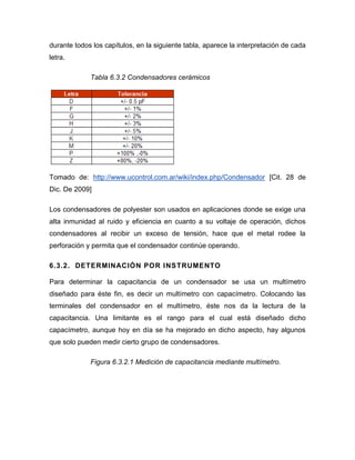 durante todos los capítulos, en la siguiente tabla, aparece la interpretación de cada letra. 
Tabla 6.3.2 Condensadores cerámicos 
Tomado de: http://www.ucontrol.com.ar/wiki/index.php/Condensador [Cit. 28 de Dic. De 2009] 
Los condensadores de polyester son usados en aplicaciones donde se exige una alta inmunidad al ruido y eficiencia en cuanto a su voltaje de operación, dichos condensadores al recibir un exceso de tensión, hace que el metal rodee la perforación y permita que el condensador continúe operando. 
6.3.2. DETERMINACIÓN POR INSTRUMENTO 
Para determinar la capacitancia de un condensador se usa un multímetro diseñado para éste fin, es decir un multímetro con capacímetro. Colocando las terminales del condensador en el multímetro, éste nos da la lectura de la capacitancia. Una limitante es el rango para el cual está diseñado dicho capacímetro, aunque hoy en día se ha mejorado en dicho aspecto, hay algunos que solo pueden medir cierto grupo de condensadores. 
Figura 6.3.2.1 Medición de capacitancia mediante multímetro.  