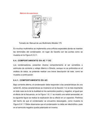 Tomado de: Manual de uso Multímetro Models 175 
En muchos multímetros se implementa unos orificios especiales donde se insertan las terminales del condensador, en lugar de hacerlo con las puntas como se muestra en la Figura 6.3.2.1. 
6.4. COMPORTAMIENTO EN AC Y DC 
Los condensadores, presentan diverso comportamiento al ser sometidos a estímulos de corriente o voltaje Alterno o Directo, aunque no se profundiza en el análisis de éstos, se pretende realizar una breve descripción de éste, como se muestra a continuación: 
6.4.1. COMPORTAMIENTO EN AC: 
Bajo corriente alterna, el condensador debe responder a las características de una señal AC, dichas características se mostraron en la Sección 1.6, la más importante en éste caso es la de la dualidad en los semiciclos positivo y negativo, al igual que el efecto de la frecuencia, en la Figura 1.6.1.1 se mostró una señal senosoidal, en la siguiente figura se realiza la explicación de su efecto en un capacitor. Partimos del hecho de que el condensador se encuentra descargado, como muestra la Figura 6.4.1.1 Debe observarse que el condensador no debe ser electrolítico, pues en el semiciclo negativo queda polarizado en inverso. 
 
