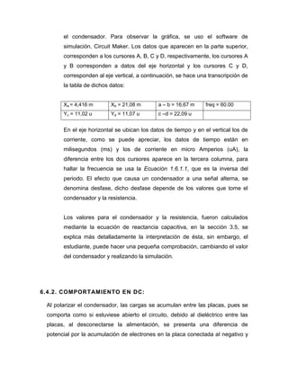 el condensador. Para observar la gráfica, se uso el software de simulación, Circuit Maker. Los datos que aparecen en la parte superior, corresponden a los cursores A, B, C y D, respectivamente, los cursores A y B corresponden a datos del eje horizontal y los cursores C y D, corresponden al eje vertical, a continuación, se hace una transcripción de la tabla de dichos datos: 
Xa = 4,416 m 
Xb = 21,08 m 
a – b = 16,67 m 
freq = 60.00 
Yc = 11,02 u 
Yd = 11,07 u 
c –d = 22,09 u 
En el eje horizontal se ubican los datos de tiempo y en el vertical los de corriente, como se puede apreciar, los datos de tiempo están en milisegundos (ms) y los de corriente en micro Amperios (uA), la diferencia entre los dos cursores aparece en la tercera columna, para hallar la frecuencia se usa la Ecuación 1.6.1.1, que es la inversa del periodo. El efecto que causa un condensador a una señal alterna, se denomina desfase, dicho desfase depende de los valores que tome el condensador y la resistencia. 
Los valores para el condensador y la resistencia, fueron calculados mediante la ecuación de reactancia capacitiva, en la sección 3.5, se explica más detalladamente la interpretación de ésta, sin embargo, el estudiante, puede hacer una pequeña comprobación, cambiando el valor del condensador y realizando la simulación. 
6.4.2. COMPORTAMIENTO EN DC: 
Al polarizar el condensador, las cargas se acumulan entre las placas, pues se comporta como si estuviese abierto el circuito, debido al dieléctrico entre las placas, al desconectarse la alimentación, se presenta una diferencia de potencial por la acumulación de electrones en la placa conectada al negativo y  