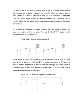 R1 
100kΩ 
C1 
1μF 
V1 
10 V 
J1 
Key = Space 
XSC1 
A B 
Ext Trig 
+ 
+ 
_ 
_ + _ R1 
100kΩ 
C1 
1μF 
V1 
10 V 
J1 
Key = Space 
XSC1 
A B 
Ext Trig 
+ 
+ 
_ 
_ + _ 
de huecos por la placa conectada al positivo. Si se unen los terminales el 
condensador se descarga y vuelve a su condición inicial, en muchos casos, 
para facilitar el análisis de circuitos se dice que el condensador se comporta 
como un circuito abierto en DC, no hay flujo de electrones o corriente, pero si 
hay un voltaje elevado igual a la diferencia de potencial entre sus terminales de 
alimentación. 
En la siguiente simulación, se puede observar con más detalle el efecto que 
causa el condensador ante una fuente de voltaje directo o DC. Se usa el circuito 
que se muestra en la Figura 6.4.2.1 
Figura 6.4.2.1 Circuito condensador DC 
Inicialmente el switch, que en el circuito se identifica con la letra J1, está 
conectando la fuente de voltaje de 10 V, el condensador se carga (Derecha), y 
cuando cambia de posición, el condensador se descarga (Izquierda), pues lo 
conecta a tierra a través de la resistencia R1 de 100kΩ. Los gráficos de carga y 
descarga se observan a continuación. 
Figura 6.4.2.2 Gráfico de carga del condensador. 
 