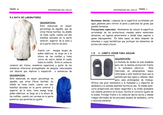 PÁGINA 56                                                                                                                               PÁGINA 11
                                      U N I V E R S I D AD D E L V AL L E                         U N I V E R S I D AD D E L V AL L E



5.6 BATA DE LABORATORIO
                                                                            Revisiones diarias: Limpieza de la superficie acristalada con
                              DESCRIPCION                                   agua jabonosa para retirar el polvo y películas de grasa que
                              Está elaborada en mayor                       puedan formarse.
                              porcentaje en algodón, que de                 Precauciones especiales: Abstenerse de colocar la superficie
                              otras fibras textiles. Su diseño              acristalada de los protectores visuales sobre materiales
                              no tiene cuello, cuenta con dos               abrasivos, en lugares polvorientos o donde haya vapores o
                              bolsillos ubicados en la parte                gases impregnantes. En tales casos, se debe disponer de
                              anterior, superior de la bata y               estuches o cajas herméticas que protejan los elementos de
                              en la parte interior de esta.                 protección visual y facial.

                          Cuenta con      mangas largas de
                          puños elásticos, su largo es a la                 1.5.   C. CARETA VISOR PARA SOLDAR
                          altura de las rodillas y tiene
                          cierre de velcro desde el cuello                                          DESCRIPCIÓN
                          hasta la rodilla. Evita el contacto                                       La Pantalla de Soldar ha sido diseñada
corporal del tronco, miembros superiores y parte de los                                             para dar la máxima protección frente
miembros inferiores protegiéndolo de peligros relacionados                                          a la soldadura eléctrica.           Está
con labores que implican a exposición       a sustancias de                                         fabricada en polipropileno negro
                                                                                                    reforzado y este material hace que la
DESCRIPCION
                                                                                                    pantalla sea muy ligera y cómoda, ideal
Está elaborada en mayor porcentaje en
                                                                                                    para usos prolongados de trabajo.
algodón, que otras fibras textiles. Su
                                                                            Ofrece una gran resistencia a la humedad y a impactos de
diseño no tiene cuello, cuenta con dos
                                                                            soldadura y la ventana abatible facilita su uso. El diseño semi-
bolsillos ubicados en la parte anterior y
                                                                            curvo proporciona una mayor seguridad y su arnés graduable
superior de la bata, tiene manga larga,
                                                                            con volante giratorio en la nuca, facilita el correcto ajuste de
puños elásticos, su largo es a la altura de
                                                                            la misma. Protege frente a la radiación óptica nociva y demás
las rodillas, cuenta con correas en la parte
                                                                            riesgos derivados de los procesos usuales de soldadura, corte
posterior que permiten su ajuste.
                                                                            y técnicas similares.
 