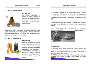 PÁGINA 46       . U N I V E R S I D AD D E L V AL L E         S AL U D                                                               PÁGINA 21
                                                                                               U N I V E R S I D AD D E L V AL L E




4.2 BOTAS DIELÉCTRICAS
                                                                         En cuanto a la higiene de los respiradores vamos a tratar
                                    DESCRIPCION
                                                                         varias opciones según sea que el respirador lo use una persona
                                    Son    botas      elaboradas   en
                                                                         o varias. A continuación se describirán paso a paso los
                                    material de cuero y ofrecen un
                                                                         elementos necesarios para la limpieza y la desinfección del
                                    alto nivel de protección contra
                                                                         EPP.
                                    descargas      eléctricas    para
                                    trabajadores que se exponen a
                                                                         Todo respirador debe ser limpiado y desinfectado luego de
                                    riesgo eléctrico.
                                                                         cada uso, con lo cual puede ser transferido para uso de otra
                                                                         persona.

                                                                         2.2.   RESPIRADOR       CON        FILTROS            PARA VAPORES
Estas botas deben tener suela de caucho cocida (en ningún                                                                      ORGÁNICOS
caso con clavos), libres de ojaletes o partes metálicas y
resistentes a voltajes de 1000 voltios para corriente alterna y
1500 voltios para corriente continua.

4.3 BOTAS PANTANERAS

                                   DESCRIPCION
                                   Son botas elaboradas en material
                                   de cuero y ofrecen un alto nivel
                                   de protección contra descargas
                                                                         DESCRIPCIÓN
                                   eléctricas para trabajadores que
                                                                         Es utilizado para tareas donde se realicen labores en
                                   se exponen a riesgo eléctrico.
                                                                         presencia de vapores orgánicos tales como: laboratorios,
                                   Son botas altas elaboradas en
                                                                         donde se realice preparación de soluciones, el anfiteatro y
                                   material de caucho, utilizadas
                                                                         para purificación de la piscina.
                                   para labores en campos abiertos
                                                                         El EPP debe estar compuesta por: Una mascarilla en silicona,
                                   y protegen contra el agua y la
                                                                         ajustable, con cabezal de arnés y con correas de ajuste
                                   humedad
                                                                         frontal.
 