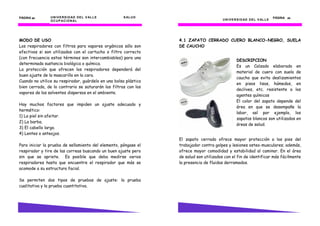 PÁGINA 22       U N I V E R S I D AD D E L V AL L E   S AL U D                                                                PÁGINA 45
                O C U P AC I O N AL                                                     U N I V E R S I D AD D E L V AL L E




MODO DE USO                                                       4.1 ZAPATO CERRADO CUERO BLANCO-NEGRO, SUELA
Los respiradores con filtros para vapores orgánicos sólo son      DE CAUCHO
efectivos si son utilizados con el cartucho o filtro correcto
(con frecuencia estos términos son intercambiables) para una
                                                                                                  DESCRIPCION
determinada sustancia biológica o química.
                                                                                                  Es un Calzado elaborado en
La protección que ofrecen los respiradores dependerá del
                                                                                                  material de cuero con suela de
buen ajuste de la mascarilla en la cara.
                                                                                                  caucho que evita deslizamientos
Cuando no utilice su respirador, guárdelo en una bolsa plástica
                                                                                                  en pisos lisos, húmedos, en
bien cerrada, de lo contrario se saturarán los filtros con los
                                                                                                  declives, etc. resistente a los
vapores de los solventes dispersos en el ambiente.
                                                                                                  agentes químicos
                                                                                                  El color del zapato depende del
Hay muchos factores que impiden un ajuste adecuado y
                                                                                                  área en que se desempañe la
hermético:
                                                                                                  labor, así por ejemplo, los
1) La piel sin afeitar.
                                                                                                  zapatos blancos son utilizados en
2) La barba.
                                                                                                  áreas de salud.
3) El cabello largo.
4) Lentes o anteojos.
                                                                  El zapato cerrado ofrece mayor protección a los pies del
Para iniciar la prueba de sellamiento del elemento, póngase el    trabajador contra golpes y lesiones osteo-musculares; además,
respirador y tire de las correas buscando un buen ajuste pero     ofrece mayor comodidad y estabilidad al caminar. En el área
sin que se apriete. Es posible que deba medirse varios            de salud son utilizados con el fin de identificar más fácilmente
respiradores hasta que encuentre el respirador que más se         la presencia de fluidos derramados.
acomode a su estructura facial.

Se permiten dos tipos de pruebas de ajuste: la prueba
cualitativa y la prueba cuantitativa.
 