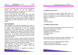 PÁGINA 44       U N I V E R S I D AD D E L V AL L E      S AL U D                                                              PÁGINA 23
                O C U P AC I O N AL                                                      U N I V E R S I D AD D E L V AL L E



Las botas con puntera de acero deben usarse exclusivamente
durante dicha operación, ya que son pesados y
                                                                    LA PRUEBA CUALITATIVA
frecuentemente pierden el acolchado en el borde de la
puntera ocasionando malestar al trabajador.
                                                                    Durante esta prueba, un agente extraño (vapor, humo o un
El uso de las botas de caucho media caña y las botas
                                                                    aerosol) es liberado en el aire alrededor del usuario. Si el
pantaneras debe limitarse al tiempo en que estrictamente se
                                                                    ajuste es inadecuado, el usuario detectará la presencia del
cumplan las labores, ya que su uso prolongado aumenta la
                                                                    agente por medio de su:
temperatura de los pies y puede producir mal olor y hongos. Es
                                                                    1) Olor.
recomendable que estén forradas por dentro en tejido de
                                                                    2) Sabor.
algodón.
                                                                    3) Irritación nasal.

MANTENIMIENTO
                                                                    LA PRUEBA CUANTITATIVA
Debe realizarse una revisión periódicamente de la suela, si
esta presenta en cualquiera de sus partes grabados de menos
                                                                    Esta prueba mide el nivel del agente extraño tanto fuera como
de 0.03m deben desecharse ya que su capacidad
                                                                    dentro de la mascarilla del respirador.
antideslizante se encuentra disminuida . Además se debe
                                                                    El ajuste es afectado por:
observar si presentan rotos, agujeros, dilataciones o signos de
                                                                    1) Cambios en la estructura facial.
desgaste y disminución de su capacidad protectora. En caso
                                                                    2) Pérdidas de peso.
de deterioro no las repare; solicite unas nuevas. En estos
                                                                    3) Cirugías.
casos, ninguna reparación que usted pueda realizar le dará una
protección adecuada.
                                                                    Usted debe realizar una prueba de ajuste anualmente o con
Las botas de cuero, caucho o similares, deberán conservarse
                                                                    más frecuencia según los cambios que observe en su cara.
limpios y secos por el lado que está en contacto con la piel. En
cualquier caso, las botas de protección deberán limpiarse
                                                                    Antes de entrar en una atmósfera peligrosa, siempre:
diariamente siguiendo las instrucciones del proveedor.
                                                                    1) Revise el ajuste de su respirador.
Deben guardarse en lugares frescos y secos, alejados de:
                                                                    2) Haga una prueba de presión negativa y positiva.
agua, humedad, rayos solares o cualquier factor que
represente deterioro del EPP.
Para mantener el cuero de la capellada se aconseja la
aplicación periódica de betún.
 