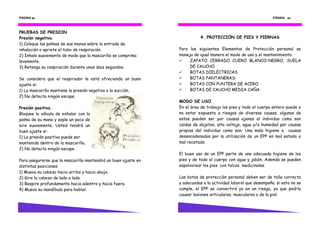 PÁGINA 24                                                                                                       PÁGINA 43



PRUEBAS DE PRESION
Presión negativa.                                                          4. PROTECCIÓN DE PIES Y PIERNAS
1) Coloque las palmas de sus manos sobre la entrada de
inhalación o apriete el tubo de respiración.                    Para los siguientes Elementos de Protección personal se
2) Inhale suavemente de modo que la mascarilla se comprima      maneja de igual manera el modo de uso y el mantenimiento:
levemente.                                                           ZAPATO CERRADO CUERO BLANCO-NEGRO, SUELA
3) Retenga su respiración durante unos diez segundos.                DE CAUCHO
                                                                     BOTAS DIELÉCTRICAS
Se considera que el respirador le está ofreciendo un buen            BOTAS PANTANERAS:
ajuste si:                                                           BOTAS CON PUNTERA DE ACERO
1) La mascarilla mantiene la presión negativa o la succión.          BOTAS DE CAUCHO MEDIA CAÑA
2) No detecta ningún escape.
                                                                MODO DE USO
Presión positiva.                                               En el área de trabajo los pies y todo el cuerpo entero puede o
Bloquee la válvula de exhalar con la                            no estar expuesto a riesgos de diversas causas; algunas de
palma de su mano y sople un poco de                             estas pueden ser por causas ajenas al individuo como son
aire suavemente. Usted tendrá un                                caídas de objetos, alto voltaje, agua y/o humedad por causas
buen ajuste si:                                                 propias del individuo como son: Una mala higiene o causas
1) La presión positiva puede ser                                desencadenadas por la utilización de un EPP en mal estado o
mantenida dentro de la mascarilla.                              mal recetado.
2) No detecta ningún escape.
                                                                El buen uso de un EPP parte de una adecuada higiene de los
Para asegurarse que la mascarilla mantendrá un buen ajuste en   pies y de todo el cuerpo con agua y jabón. Además se pueden
distintas posiciones:                                           espolvorear los pies con talcos medicinales.
1) Mueva su cabeza hacia arriba y hacia abajo.
2) Gire la cabeza de lado a lado.                               Las botas de protección personal deben ser de talla correcta
3) Respire profundamente hacia adentro y hacia fuera.           y adecuadas a la actividad laboral que desempeña. si esto no se
4) Mueva su mandíbula para hablar.                              cumple, el EPP se convertirá ya en un riesgo, ya que podría
                                                                causar lesiones articulares, musculares o de la piel.
 