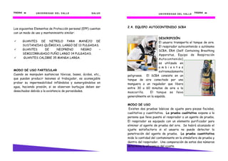 PÁGINA 38      U N I V E R S I D AD D E L V AL L E    S AL U D                                                               PÁGINA 29
                                                                                       U N I V E R S I D AD D E L V AL L E




                                                                 2.4. EQUIPO AUTOCONTENIDO SCBA
Los siguientes Elementos de Protección personal (EPP) cuentan
con un modo de uso y mantenimiento similar:
                                                                                       DESCRIPCIÓN
      GUANTES DE NITRILO PARA MANEJO DE                                                El usuario transporta el tanque de aire.
      SUSTANCIAS QUÍMICAS, LARGO DE 13 PULGADAS.                                       El respirador autocontenido o autónomo
      GUANTES    DE     NEOPRENO      NEGRO     –                                      SCBA, ERA (Self Containing Breathing
      SEMICORRUGADO PUÑO LARGO 14 PULGADAS.                                            Apparatus, Equipo de Respiración
      GUANTES CALIBRE 35 MANGA LARGA.                                                  Autocontenido)
                                                                                       es utilizado en
                                                                                       a m b i e n t e s
MODO DE USO PARTICULAR                                                                 extremadamente
Cuando se manipulen sustancias tóxicas, bases, ácidos, etc.,     peligrosos. El SCBA consiste en un
que puedan producir lesiones al trabajador, es aconsejable       tanque de aire conectado por una
probar su impermeabilidad inflándolos y sumergiéndolos en        manguera a un regulador que libera
agua, haciendo presión, si se observan burbujas deben ser        entre 30 a 60 minutos de aire a la
desechados debido a la existencia de porosidades.                mascarilla.    El tanque se lleva
                                                                 generalmente en la espalda.

                                                                 MODO DE USO
                                                                  Existen dos pruebas básicas de ajuste para piezas faciales,
                                                                 cualitativa y cuantitativa. La prueba cualitativa expone a la
                                                                 persona que lleva puesto el respirador a un agente de prueba.
                                                                 El respirador es equipado con un elemento purificador para
                                                                 eliminar al agente de prueba del aire. Se habrá alcanzado el
                                                                 ajuste satisfactorio si el usuario no puede detectar la
                                                                 penetración del agente de prueba. La prueba cuantitativa
                                                                 mide la cantidad del contaminante en la atmósfera de prueba y
                                                                 dentro del respirador. Una comparación de estos dos números
                                                                 determina la eficiencia del ajuste.
 