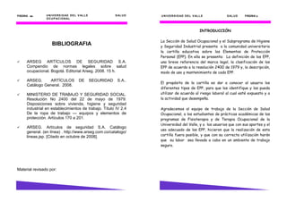 PÁGINA 64      U N I V E R S I D AD D E L V AL L E               S AL U D   . U N I V E R S I D AD D E L V AL L E       S AL U D   PÁGINA 3
               U C U P AC EO N AL I D A D
               ON I V I R S                           D E L   V A L L E



                                                                                                              INTRODUCCIÓN

                                                                            La Sección de Salud Ocupacional y el Subprograma de Higiene
                    BIBLIOGRAFIA                                            y Seguridad Industrial presenta a la comunidad universitaria
                                                                            la cartilla educativa sobre los Elementos de Protección
                                                                            Personal (EPP). En ella se presenta: La definición de los EPP,
     ARSEG ARTÍCULOS DE SEGURIDAD S.A.                                      una breve referencia del marco legal, la clasificación de los
     Compendio de normas legales sobre salud                                EPP de acuerdo a la resolución 2400 de 1979 y, la descripción,
     ocupacional. Bogotá. Editorial Arseg. 2008. 15 h.                      modo de uso y mantenimiento de cada EPP.

     ARSEG.      ARTÍCULOS                DE         SEGURIDAD     S.A..
                                                                            El propósito de la cartilla es dar a conocer al usuario los
     Catálogo General. 2008.
                                                                            diferentes tipos de EPP, para que los identifique y los pueda
     MINISTERIO DE TRABAJO Y SEGURIDAD SOCIAL.                              utilizar de acuerdo al riesgo laboral al cual esté expuesto y a
     Resolución No 2400 del 22 de mayo de 1979:                             la actividad que desempeña.
     Disposiciones sobre vivienda, higiene y seguridad
     industrial en establecimientos de trabajo. Título IV 2.4               Agradecemos al equipo de trabajo de la Sección de Salud
     De la ropa de trabajo — equipos y elementos de                         Ocupacional, a los estudiantes de prácticas académicas de los
     protección. Artículos 170 a 201.                                       programas de Fisioterapia y de Terapia Ocupacional de la
                                                                            Universidad del Valle, y a los usuarios que con sus aportes y el
     ARSEG. Artículos de seguridad S.A. Catálogo
                                                                            uso adecuado de los EPP, hicieron que la realización de esta
     general. (en línea) . http://www.arseg.com.co/catalogo/
     lineas.jsp. [Citado en octubre de 2008].                               cartilla fuera posible, y que con su correcta utilización harán
                                                                            que su labor sea llevada a cabo en un ambiente de trabajo
                                                                            seguro.




Material revisado por:
 