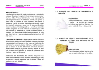 PÁGINA 30       U N I V E R S I D AD D E L V AL L E      S AL U D                                                        PÁGINA 37
                O C U P AC I O N AL                                                U N I V E R S I D AD D E L V AL L E




                                                                    3.5. GUANTES PARA MANEJO DE DOCUMENTOS Y
MANTENIMIENTO
                                                                        PAPELERÍA
Los respiradores deben ser inspeccionados antes y después de
cada uso. Considere lo siguiente: todas las partes deben estar
limpias y deben funcionar debidamente; revise la pieza facial
                                                                                   DESCRIPCIÓN
para asegurarse de que no esté seca, podrida, con grietas u
                                                                                   Son elaborados en hilo o algodón blancos
hoyos; haga un chequeo de fugas; reemplace las válvulas y
                                                                                   y cortos.    Se utilizan para realizar
mangueras si están agrietadas, quebradas o perforadas; revise
                                                                                   actividades que requieran destreza fina
el arnés de la cabeza para asegurarse de que no esté dañado
                                                                                   como revisión de libros o documentos.
ni deteriorado; apriete los sujetadores o conectores que estén
sueltos; asegúrese de que el filtro sea el correcto y que esté
bien colocado; y reemplace los filtros que estén dañados o
tapados. Los respiradores deben limpiarse después de cada
uso, desinfectarse y guardarse siguiendo las instrucciones del
fabricante.

                                                                    3.6. GUANTES DE VAQUETA TIPO INGENIERO DE 12
Condiciones de la máscara: Inspeccione la máscara y localice
                                                                          PULGADAS DE LARGO CON REFUERZO EN LA
deterioro del caucho, suciedad, rajaduras, rasgados, agujeros
                                                                                     PALMA
y pegajosidad; verifique que no hay rupturas ni pérdidas de
elasticidad en la careta, bandas elásticas y hebillas; verifique
que las bandas no se han deteriorado por el uso excesivo;
inspeccione el visor por rajaduras, rayado y pérdida de sello
                                                                                    DESCRIPCIÓN
con el caucho de la máscara; la válvula de exhalación debe
                                                                                    Se utilizan para realizar labores en las
limpiarse y operarse fácilmente.
                                                                                    que se requiera destreza en los dedos.

Condiciones del manómetro del cilindro: Asegúrese que
puede ver claramente a través del lente tanto las agujas como
las marcas ; también asegúrese que el vástago o base del
manómetro no esta doblado.
 