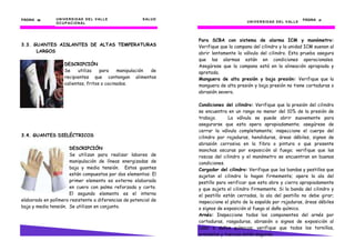 PÁGINA 36       U N I V E R S I D AD D E L V AL L E    S AL U D                                                               PÁGINA 31
                O C U P AC I O N AL                                                     U N I V E R S I D AD D E L V AL L E




                                                                  Para SCBA con sistema de alarma ICM y manómetro:
3.3. GUANTES AISLANTES DE ALTAS TEMPERATURAS                      Verifique que la campana del cilindro y la unidad ICM suenan al
      LARGOS                                                      abrir lentamente la válvula del cilindro. Esta prueba asegura
                                                                  que las alarmas están en condiciones operacionales.
                     DESCRIPCIÓN                                  Asegúrese que la campana está en la alineación apropiada y
                     Se     utiliza   para    manipulación de     apretada.
                     recipientes que contengan alimentos          Manguera de alta presión y baja presión: Verifique que la
                     calientes, fritos o cocinados.               manguera de alta presión y baja presión no tiene cortaduras o
                                                                  abrasión severa.

                                                                  Condiciones del cilindro: Verifique que la presión del cilindro
                                                                  se encuentra en un rango no menor del 10% de la presión de
                                                                  trabajo.      La válvula se puede abrir suavemente para
                                                                  asegurarse que esta opera apropiadamente; asegúrese de
                                                                  cerrar la válvula completamente; inspeccione el cuerpo del
3.4. GUANTES DIELÉCTRICOS                                         cilindro por rajaduras, hendiduras, áreas débiles, signos de
                                                                  abrasión corrosiva en la fibra o pintura o que presente
                      DESCRIPCIÓN                                 manchas oscuras por exposición al fuego; verifique que las
                      Se utilizan para realizar labores de        roscas del cilindro y el manómetro se encuentran en buenas
                      manipulación de líneas energizadas de       condiciones.
                      baja y media tensión. Estos guantes         Cargador del cilindro: Verifique que las bandas y pestillos que
                      están compuestos por dos elementos: El      sujetan el cilindro lo hagan firmemente; opere la ala del
                      primer elemento es externo elaborado        pestillo para verificar que esta abre y cierra apropiadamente
                      en cuero con palma reforzada y corto.       y que sujeta el cilindro firmemente. Si la banda del cilindro y
                      El segundo elemento es el interno           el pestillo están cerradas, la ala del pestillo no debe girar;
elaborado en polímero resistente a diferencias de potencial de    inspeccione el plato de la espalda por rajaduras, áreas débiles
baja y media tensión. Se utilizan en conjunto.                    o signos de exposición al fuego al daño químico.
                                                                  Arnés: Inspeccione todos los componentes del arnés por
                                                                  cortaduras, rasgaduras, abrasión o signos de exposición al
                                                                  calor o daños químicos; verifique que todos los tornillos,
                                                                  arandelas y tuercas están seguras.
 