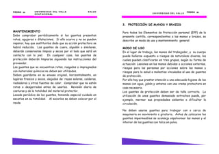 PÁGINA 34       U N I V E R S I D AD D E L V AL L E    S AL U D                                                               PÁGINA 33
                O C U P AC I O N AL                                                     U N I V E R S I D AD D E L V AL L E




                                                                  3. PROTECCIÓN DE MANOS Y BRAZOS

MANTENIMIENTO                                                     Para todos los Elementos de Protección personal (EPP) de la
Debe comprobar periódicamente si los guantes presentan            presente cartilla, correspondientes a las manos y brazos, se
rotos, agujeros o dilataciones. Si ello ocurre y no se pueden     describe un modo de uso y mantenimiento general:
reparar, hay que sustituirlos dado que su acción protectora se
habrá reducido. Los guantes de cuero, algodón o similares,        MODO DE USO
deberán conservarse limpios y secos por el lado que está en       En el lugar de trabajo, las manos del trabajador, y su cuerpo
contacto con la piel. En cualquier caso, los guantes de           puede hallarse expuesto a riesgos de naturaleza diversa, los
protección deberán limpiarse siguiendo las instrucciones del      cuales pueden clasificarse en tres grupos, según su forma de
proveedor.                                                        actuación: Lesiones en las manos debidas a acciones externas,
Los guantes que se encuentran rotos, rasgados o impregnados       riesgos para las personas por acciones sobre las manos y
con materiales químicos no deben ser utilizados.                  riesgos para la salud o molestias vinculados al uso de guantes
Deben guardarse en su envase original, horizontalmente, en        de protección.
lugares frescos y secos, alejados de: rayos solares, calderas,    Por ello hay que prestar atención a una adecuada higiene de las
radiadores y otras fuentes de calor. Comprobar que no estén       manos con agua, jabón y untarse con una crema protectora en
rotos o desgarrados antes de usarlos. Revisión diaria de          caso necesario.
costuras y de la totalidad del material protector.                Los guantes de protección deben ser de talla correcta. La
Lavado periódico de los guantes, teniendo especial cuidado en     utilización de unos guantes demasiado estrechos puede, por
secarlos en su totalidad. Al secarlos se deben colocar por el     ejemplo, mermar sus propiedades aislantes o dificultar la
revés.                                                            circulación.

                                                                  No deben usarse guantes para trabajar con o cerca de
                                                                  maquinaria en movimiento o giratoria. Antes de colocarse los
                                                                  guantes impermeables se aconseja espolvorear las manos y el
                                                                  interior de los guantes con talco en polvo.
 
