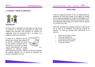 PÁGINA 62                                                                                                                  PÁGINA 5
                                      U N I V E R S I D AD D E L V AL L E   U N I V E R S I D A D    D E L    V A L L E



                                                                                                    MARCO LEGAL
6.4 ESLINGA Y ARNES DE SEGURIDAD:


                                                                            Todos los requerimientos para el uso y la implementación de
                                                                            Elementos de Protección Personal en los lugares de trabajo
                                                                            para un ambiente saludable, se encuentran contemplados en la
                                                                            Ley 9 de Enero 24 de 1979 (Titulo III, Artículos 122 a 124) y
                                                                            en la Resolución 2400 de Mayo 22 de 1979 (Titulo IV, Capitulo
                                                                            II, Artículos 176 a 201).
DESCRIPCION
                                                                            Dentro de esta Resolución, podemos encontrar la clasificación
El eslinga tiene un mosquetón de doble seguro en cada uno de                que se hace de los elementos de protección personal de
los extremos, es utilizado para detención de caídas; esta                   acuerdo a la zona que protege. Esta clasificación es la
diseñado para funcionar como elemento de conexión y/o                       siguiente:
suspensión, entre una estructura fija y un gancho o un
mosquetón, según sea la necesidad.                                                   Protección de cabeza y rostro.
                                                                                     Protección respiratoria.
El arnés es un dispositivo de uso                                                    Protección de manos y brazos.
personal que funciona como elemento                                                  Protección de pies y piernas.
de sujeción y suspensión del cuerpo                                                  Protección corporal.
de una persona, utilizado para la
interrupción y restricción de caídas,
rescate, posicionamiento de trabajo                         y
transporte de personal. Deberá
estar diseñado para permitir realizar las diversas actividades
del personal operativo con un máximo de seguridad, sin
afectar la comodidad en su uso.
 
